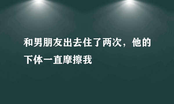 和男朋友出去住了两次，他的下体一直摩擦我