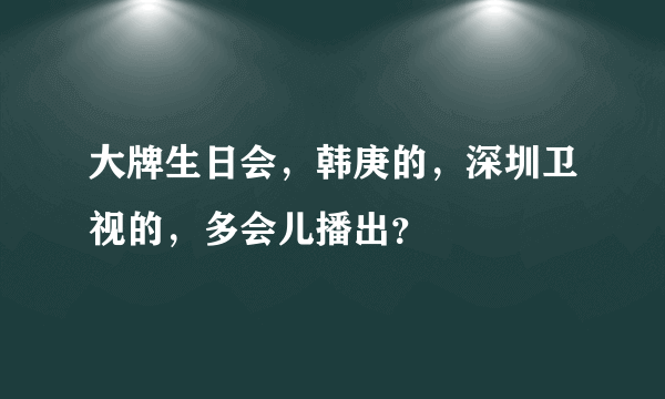 大牌生日会，韩庚的，深圳卫视的，多会儿播出？