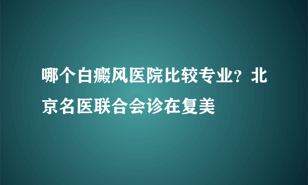 哪个白癜风医院比较专业？北京名医联合会诊在复美