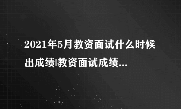 2021年5月教资面试什么时候出成绩|教资面试成绩查询时间