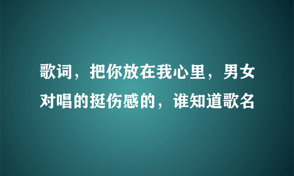 歌词，把你放在我心里，男女对唱的挺伤感的，谁知道歌名