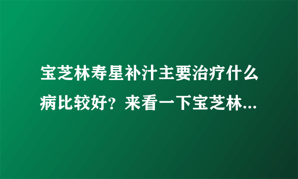 宝芝林寿星补汁主要治疗什么病比较好？来看一下宝芝林寿星补汁说明书是怎么说的