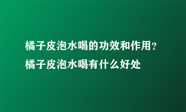 橘子皮泡水喝的功效和作用？橘子皮泡水喝有什么好处