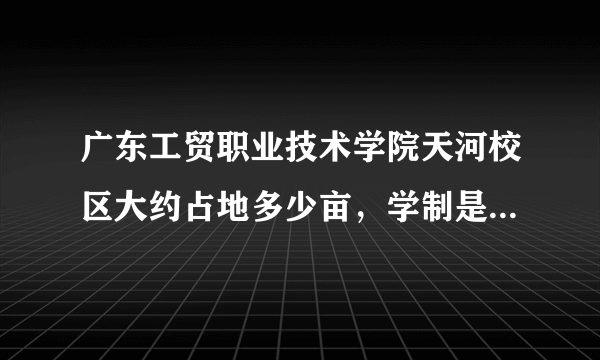 广东工贸职业技术学院天河校区大约占地多少亩，学制是怎么样的？是不是3年都在那学？（急）！！