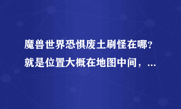 魔兽世界恐惧废土刷怪在哪？就是位置大概在地图中间，刷怪一段时间有npc来清怪的那个，要具体坐标，急！