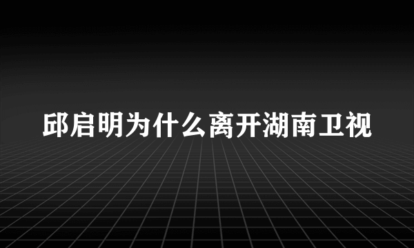 邱启明为什么离开湖南卫视