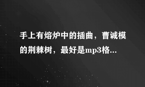 手上有熔炉中的插曲，曹诚模的荆棘树，最好是mp3格式的。万分感谢。