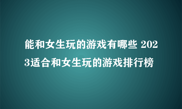 能和女生玩的游戏有哪些 2023适合和女生玩的游戏排行榜