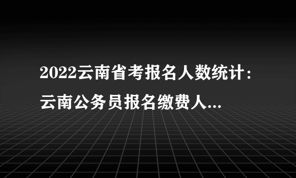 2022云南省考报名人数统计：云南公务员报名缴费人数1247人_截至2月22日9时