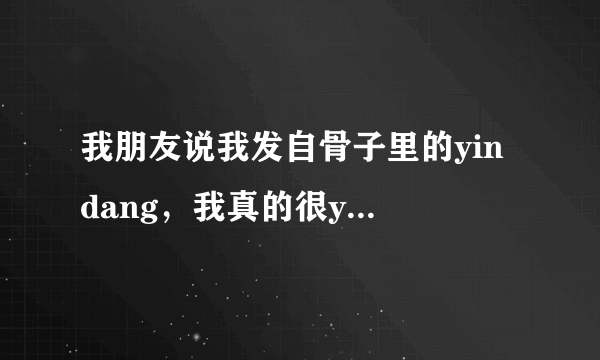 我朋友说我发自骨子里的yin dang，我真的很yin dang么？