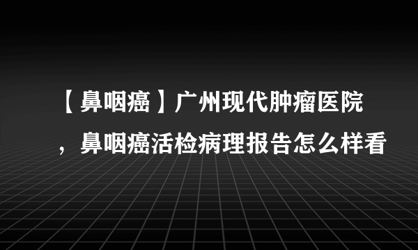 【鼻咽癌】广州现代肿瘤医院，鼻咽癌活检病理报告怎么样看