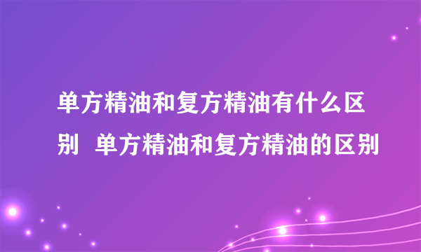 单方精油和复方精油有什么区别  单方精油和复方精油的区别