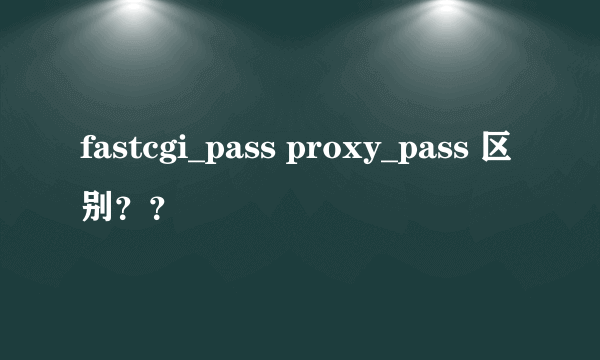 fastcgi_pass proxy_pass 区别？？