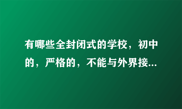 有哪些全封闭式的学校，初中的，严格的，不能与外界接触的。谢谢，请告诉我，最好详细一点