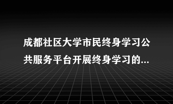 成都社区大学市民终身学习公共服务平台开展终身学习的目的是什？