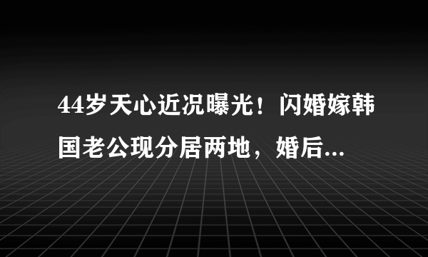 44岁天心近况曝光！闪婚嫁韩国老公现分居两地，婚后坚持不生子