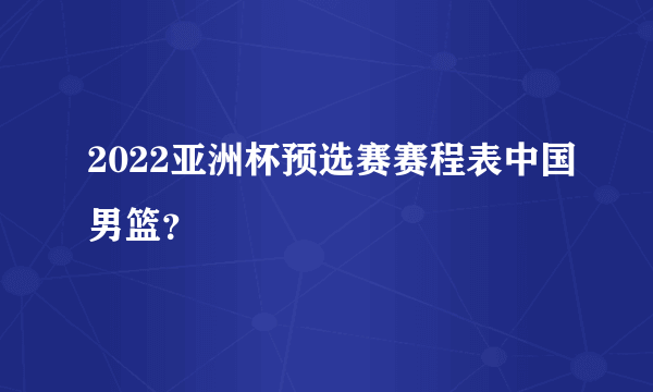 2022亚洲杯预选赛赛程表中国男篮？