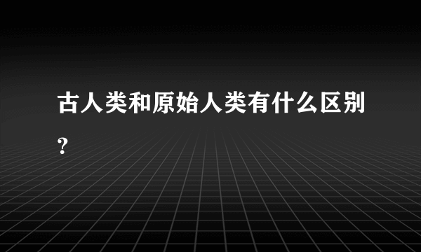 古人类和原始人类有什么区别？