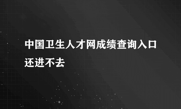 中国卫生人才网成绩查询入口还进不去