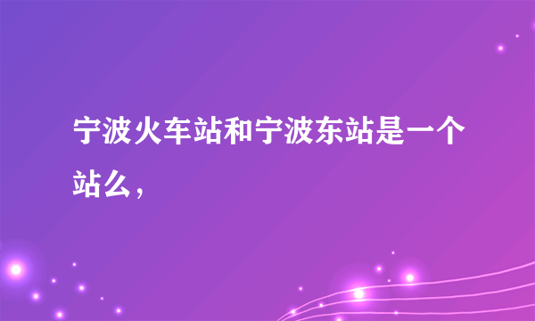 宁波火车站和宁波东站是一个站么，