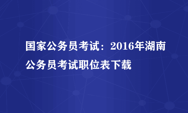 国家公务员考试：2016年湖南公务员考试职位表下载