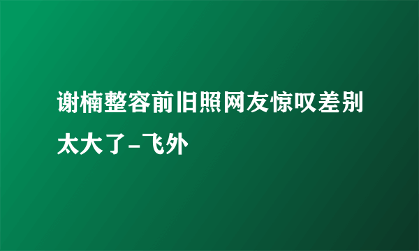 谢楠整容前旧照网友惊叹差别太大了-飞外