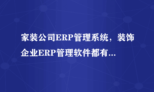 家装公司ERP管理系统，装饰企业ERP管理软件都有什么功能？使用起来对企业的发展有什么好处