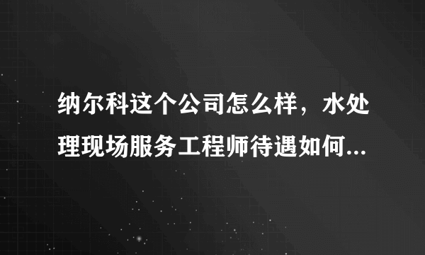 纳尔科这个公司怎么样，水处理现场服务工程师待遇如何，有没有在这个公司从事这项工作的各位前辈啊，