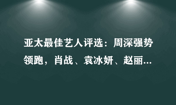 亚太最佳艺人评选：周深强势领跑，肖战、袁冰妍、赵丽颖进五强！