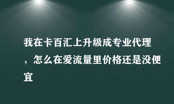 我在卡百汇上升级成专业代理，怎么在爱流量里价格还是没便宜