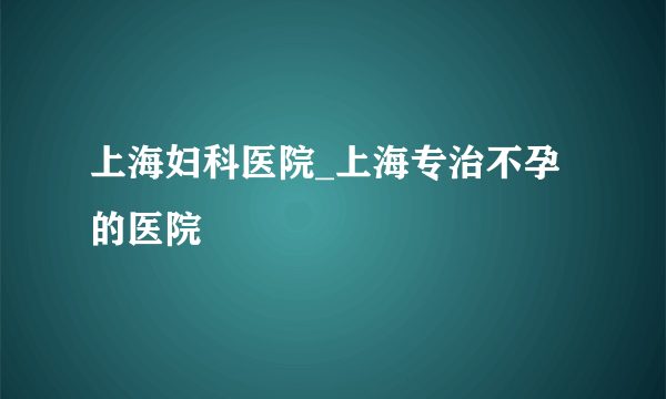 上海妇科医院_上海专治不孕的医院