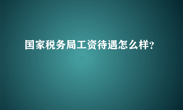 国家税务局工资待遇怎么样？