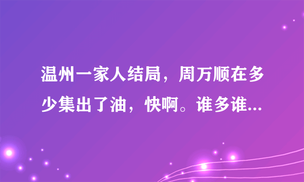 温州一家人结局，周万顺在多少集出了油，快啊。谁多谁快要谁的！