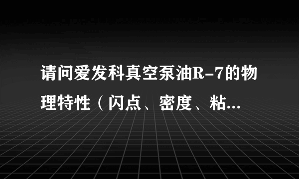 请问爱发科真空泵油R-7的物理特性（闪点、密度、粘度），急！！！谢过