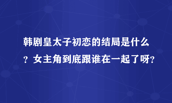 韩剧皇太子初恋的结局是什么？女主角到底跟谁在一起了呀？