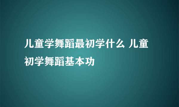 儿童学舞蹈最初学什么 儿童初学舞蹈基本功