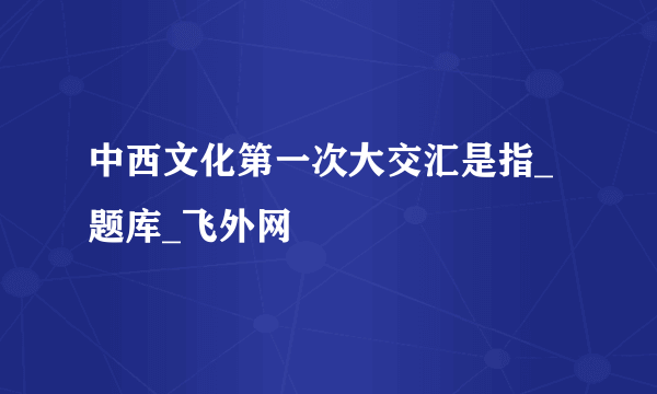 中西文化第一次大交汇是指_题库_飞外网