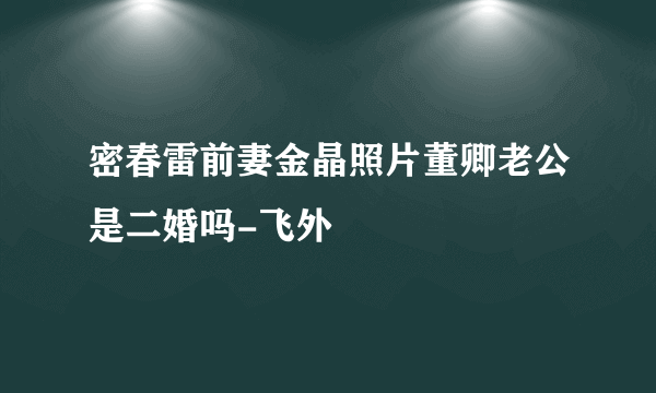 密春雷前妻金晶照片董卿老公是二婚吗-飞外