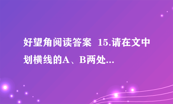 好望角阅读答案  15.请在文中划横线的A、B两处中选择一处,根据句后的提示进行赏析.（4分）  A．老人的手微微颤动了一下,然后深深吸了一口气,又缓缓呼了出来.（动作描写）  B．老婆子一走我就觉得院子太大了,就像穿了一条肥裤子一样老是那种松松垮垮的感觉.有时候又觉得院子太小了,压得我胸闷.（心理描写）