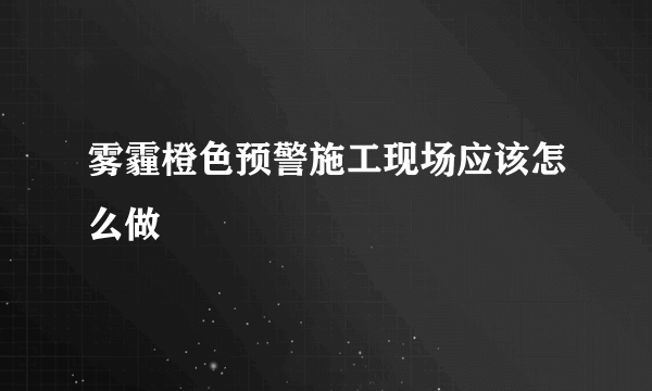 雾霾橙色预警施工现场应该怎么做