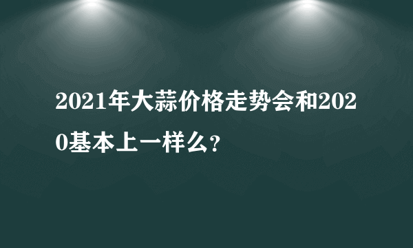 2021年大蒜价格走势会和2020基本上一样么？