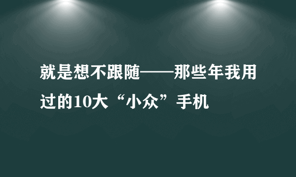 就是想不跟随——那些年我用过的10大“小众”手机