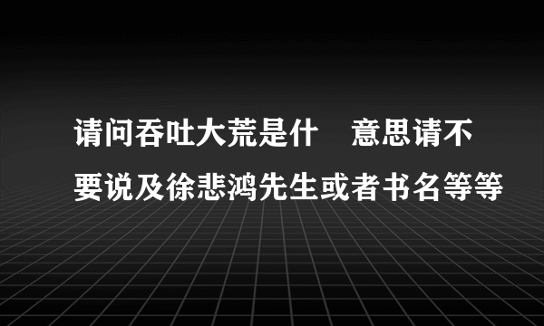 请问吞吐大荒是什麼意思请不要说及徐悲鸿先生或者书名等等