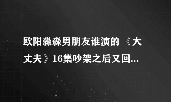 欧阳淼淼男朋友谁演的 《大丈夫》16集吵架之后又回来请罪了？