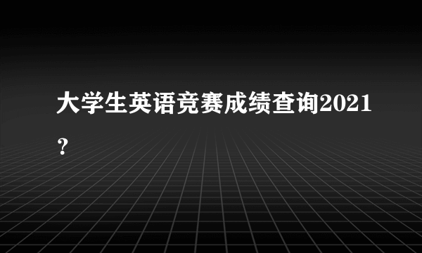 大学生英语竞赛成绩查询2021？