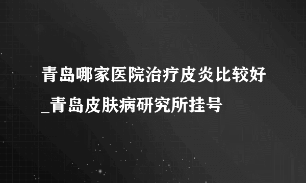 青岛哪家医院治疗皮炎比较好_青岛皮肤病研究所挂号