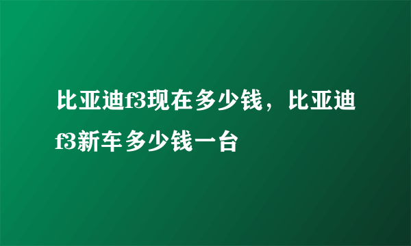 比亚迪f3现在多少钱，比亚迪f3新车多少钱一台