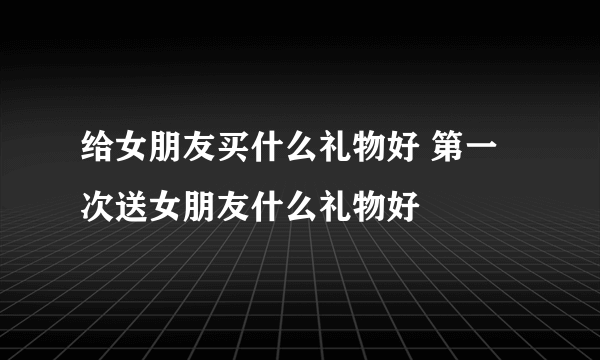 给女朋友买什么礼物好 第一次送女朋友什么礼物好