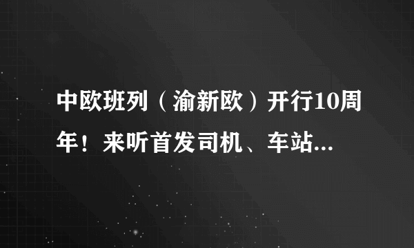 中欧班列（渝新欧）开行10周年！来听首发司机、车站站长摆摆当年那些事儿