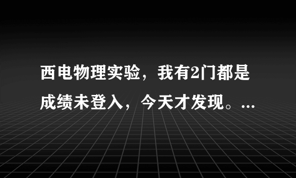 西电物理实验，我有2门都是成绩未登入，今天才发现。但实验周已结束，不知道这些老师还在不在学校？